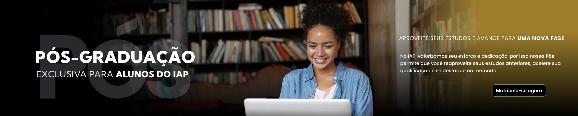 Banner da plataforma de pós graduação do IAP, na esquerda da imagem está escrito 'Pór graduação exclusiva para alunos IAP' com uma estudante no meio da imagem olhando para o computador com um sorriso, na direita da imagem aparece escrito 'Aproveite seus estudos e avance para uma nova fase'